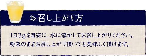 お召し上がり方 1日3ｇを目安に、水に溶かしてお召し上がりください。粉末のままお召し上がり頂いても美味しく頂けます。