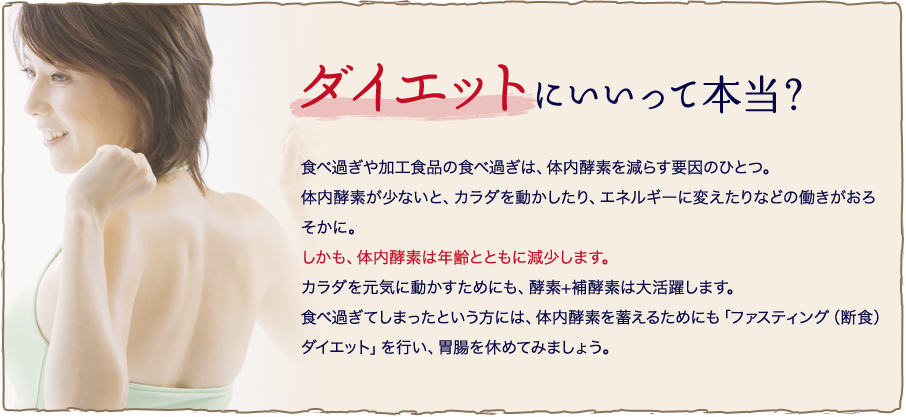 ダイエットにいいって本当？ 食べ過ぎや加工食品の食べ過ぎは、体内酵素を減らす要因のひとつ。体内酵素が少ないと、カラダを動かしたり、エネルギーに変えたりなどの働きがおろそかに。しかも、体内酵素は年齢とともに減少します。カラダを元気に動かすためにも、酵素+補酵素は大活躍します。食べ過ぎてしまったという方には、体内酵素を蓄えるためにも「ファスティング（断食）ダイエット」を行い、胃腸を休めてみましょう。