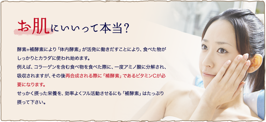 お肌にいいって本当？ 酵素+補酵素により「体内酵素」が活発に働きだすことにより、食べた物がしっかりとカラダに使われ始めます。例えば、コラーゲンを含む食べ物を食べた際に、一度アミノ酸に分解され、吸収されますが、その後再合成される際に「補酵素」であるビタミンCが必要になります。せっかく摂った栄養を、効率よくフル活動させるにも「補酵素」はたっぷり摂って下さい。